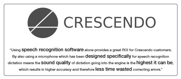 Cresendo logo and testimonial "using speech reognition software alone provides a great ROI for crescendo customers. by also using a microphone which is designed specifically for speech recognition dictation means the sound quality of dictation going into the engine is the highest it can be, which results in higher accuracy and therefore less time wasted correcting errors"