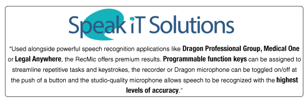 speak it solutions logo and testimonial
"used alongside  power speech recognition applications like dragon professional group, medical one or legal anywhere, the recmic offers premium results. programmable function keys can be assigned to streamline repetivie tasks and keystrokes, the recorder or dragon microphone can be toggled on/off at the push of a button and the studio quality microphone allows speech to be reognized with the highest levels of accuracy"